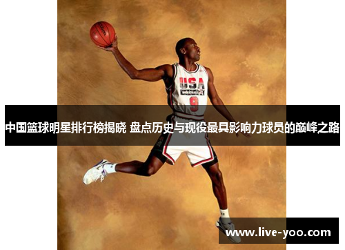 中国篮球明星排行榜揭晓 盘点历史与现役最具影响力球员的巅峰之路