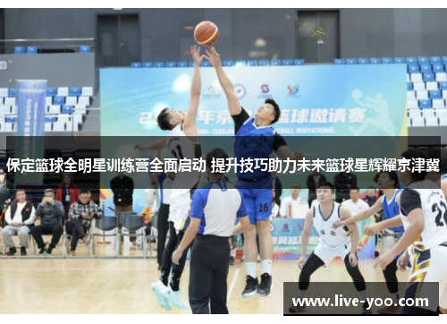 保定篮球全明星训练营全面启动 提升技巧助力未来篮球星辉耀京津冀