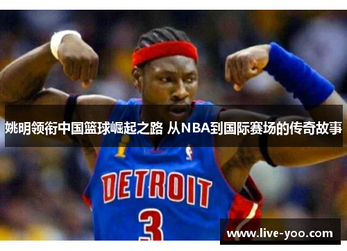 姚明领衔中国篮球崛起之路 从NBA到国际赛场的传奇故事