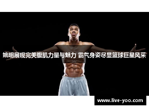 姚明展现完美腹肌力量与魅力 霸气身姿尽显篮球巨星风采