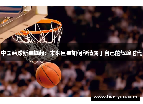 中国篮球新星崛起:未来巨星如何塑造属于自己的辉煌时代