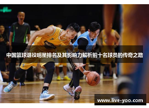 中国篮球退役明星排名及其影响力解析前十名球员的传奇之路