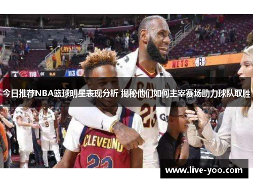 今日推荐NBA篮球明星表现分析 揭秘他们如何主宰赛场助力球队取胜