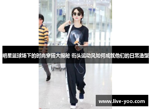 明星篮球场下的时尚穿搭大揭秘 街头运动风如何成就他们的日常造型