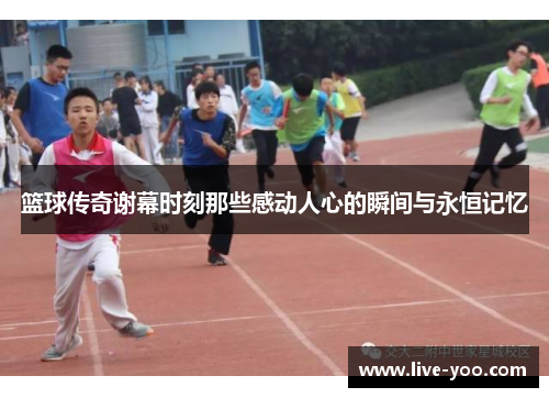 篮球传奇谢幕时刻那些感动人心的瞬间与永恒记忆
