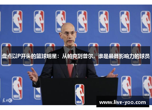 盘点以P开头的篮球明星:从帕克到普尔,谁是最具影响力的球员