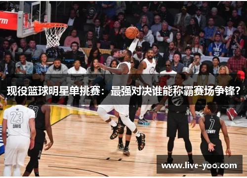 现役篮球明星单挑赛:最强对决谁能称霸赛场争锋?