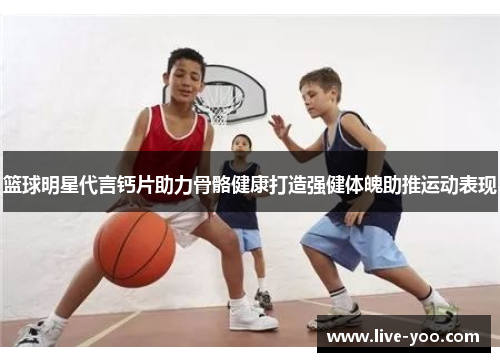 篮球明星代言钙片助力骨骼健康打造强健体魄助推运动表现