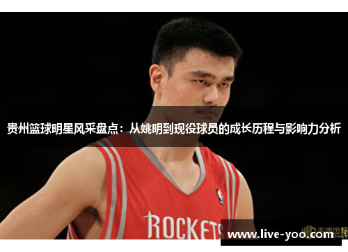 贵州篮球明星风采盘点:从姚明到现役球员的成长历程与影响力分析