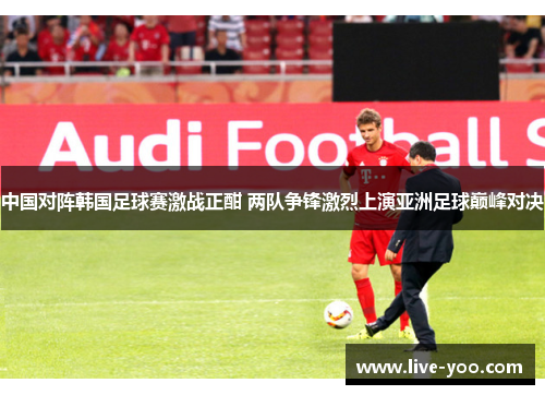 中国对阵韩国足球赛激战正酣 两队争锋激烈上演亚洲足球巅峰对决