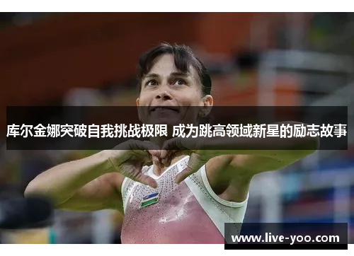 库尔金娜突破自我挑战极限 成为跳高领域新星的励志故事